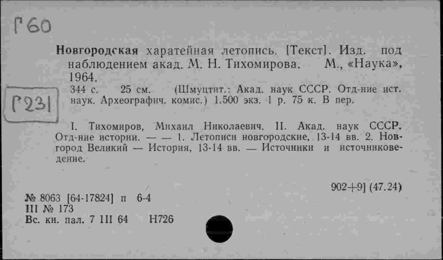 ﻿Г GO

Новгородская харатейная летопись, [Текст]. Изд. под наблюдением акад. М. Н. Тихомирова. М., «Наука», 1964. 344 с. 25 см. (Шмуцтит.: Акад, наук СССР. Отд-ние ист. наук. Археография, комис.) 1.500 экз. 1 р. 75 к. В пер.
I. Тихомиров, Михаил Николаевич. II. Акад, наук СССР. Отд-ние истории.-----1. Летописи новгородские, 13-14 вв. 2. Нов-
город Великий — История, 13-14 вв. — Источники и источниковедение.
№ 8063 [64-17824] п 6-4
III № 173
Вс. кн. пал. 7 III 64	Н726
9024-9] (47.24)